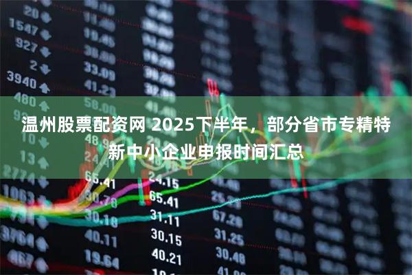 温州股票配资网 2025下半年，部分省市专精特新中小企业申报时间汇总