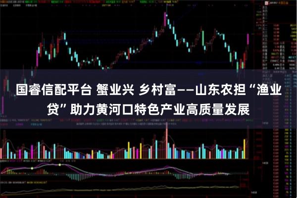国睿信配平台 蟹业兴 乡村富——山东农担“渔业贷”助力黄河口特色产业高质量发展