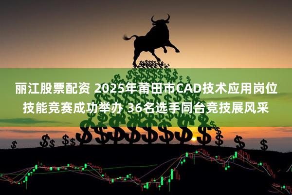 丽江股票配资 2025年莆田市CAD技术应用岗位技能竞赛成功举办 36名选手同台竞技展风采
