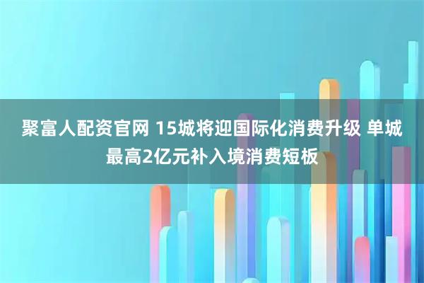 聚富人配资官网 15城将迎国际化消费升级 单城最高2亿元补入境消费短板