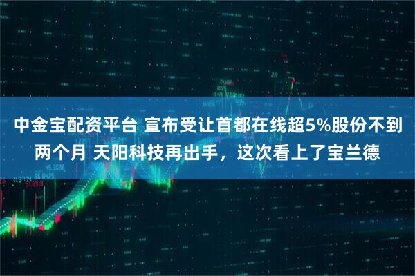中金宝配资平台 宣布受让首都在线超5%股份不到两个月 天阳科技再出手，这次看上了宝兰德