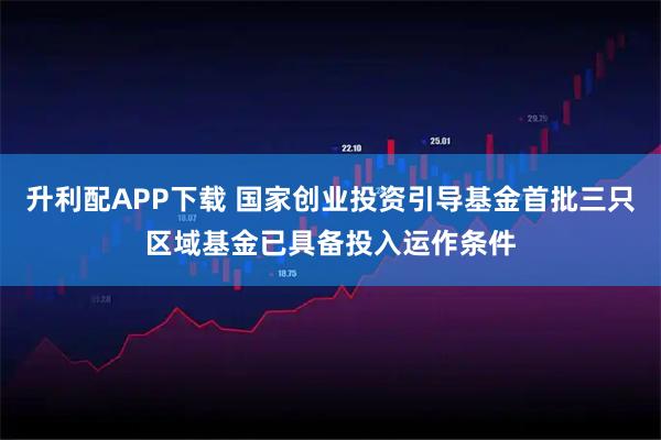 升利配APP下载 国家创业投资引导基金首批三只区域基金已具备投入运作条件