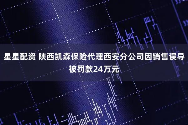 星星配资 陕西凯森保险代理西安分公司因销售误导被罚款24万元
