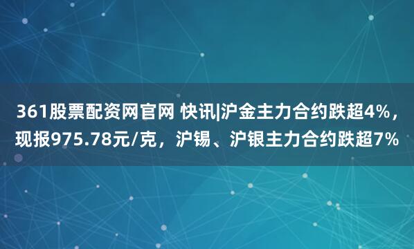 361股票配资网官网 快讯|沪金主力合约跌超4%，现报975.78元/克，沪锡、沪银主力合约跌超7%