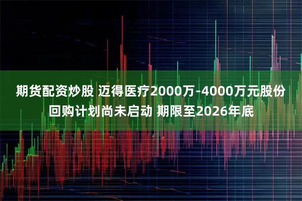 期货配资炒股 迈得医疗2000万-4000万元股份回购计划尚未启动 期限至2026年底