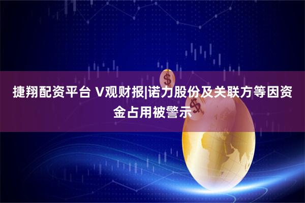 捷翔配资平台 V观财报|诺力股份及关联方等因资金占用被警示