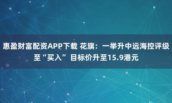 惠盈财富配资APP下载 花旗：一举升中远海控评级至“买入” 目标价升至15.9港元