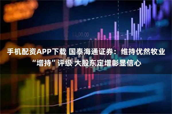 手机配资APP下载 国泰海通证券：维持优然牧业“增持”评级 大股东定增彰显信心