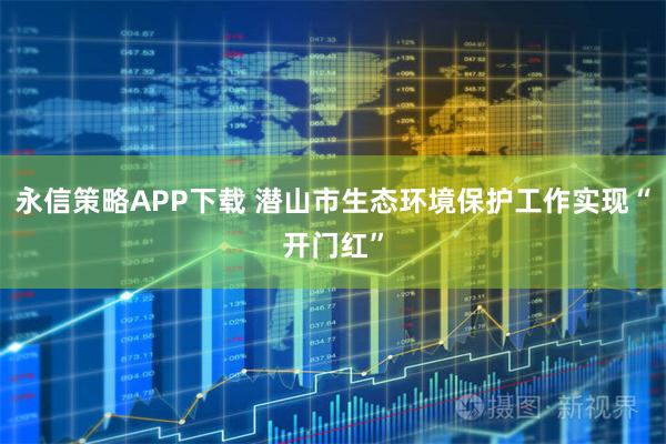 永信策略APP下载 潜山市生态环境保护工作实现“开门红”