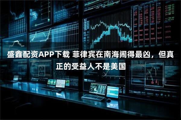 盛鑫配资APP下载 菲律宾在南海闹得最凶，但真正的受益人不是美国